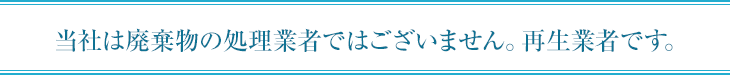 当社は廃棄物の処理業者ではございません。再生業者です。