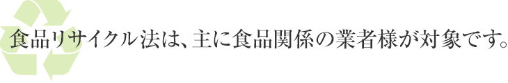 食品リサイクル法は、主に食品関係の業者様が対象です。